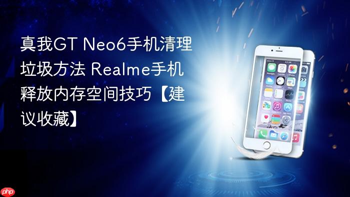 真我gt neo6手机清理垃圾方法 realme手机释放内存空间技巧【建议收藏】