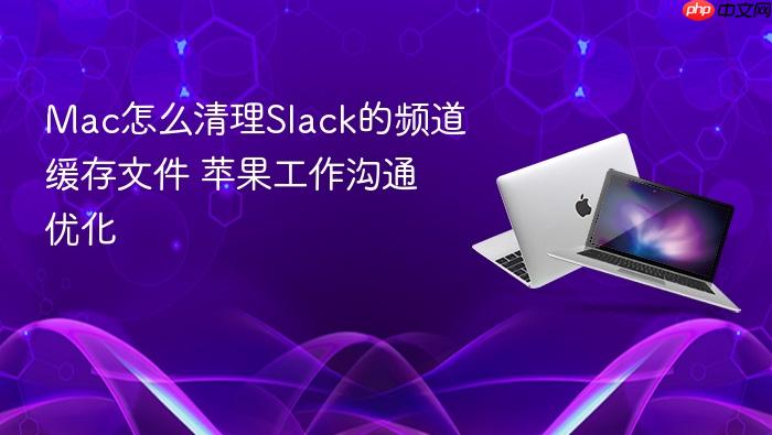 mac怎么清理slack的频道缓存文件 苹果工作沟通优化