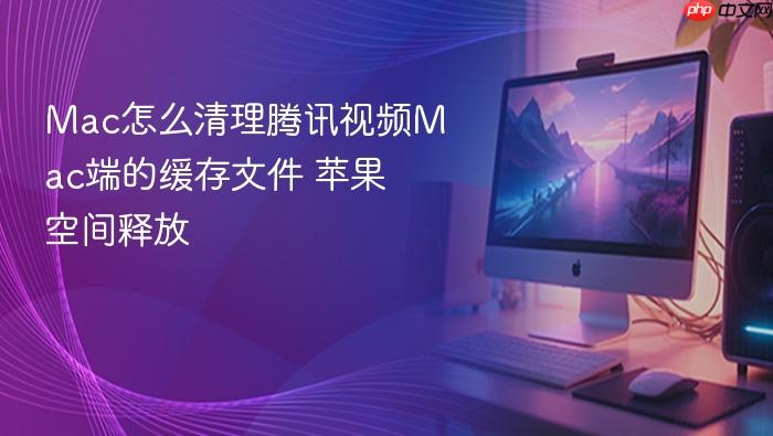 mac怎么清理腾讯视频mac端的缓存文件 苹果空间释放