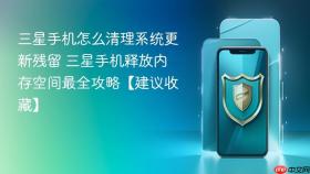 三星手机怎么清理系统更新残留 三星手机释放内存空间最全攻略【建议收藏】