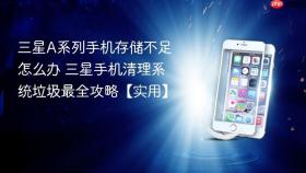 三星A系列手机存储不足怎么办 三星手机清理系统垃圾最全攻略【实用】