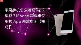 苹果手机怎么清理 App 缓存？iPhone 卸载未使用的 App 释放空间【技巧】
