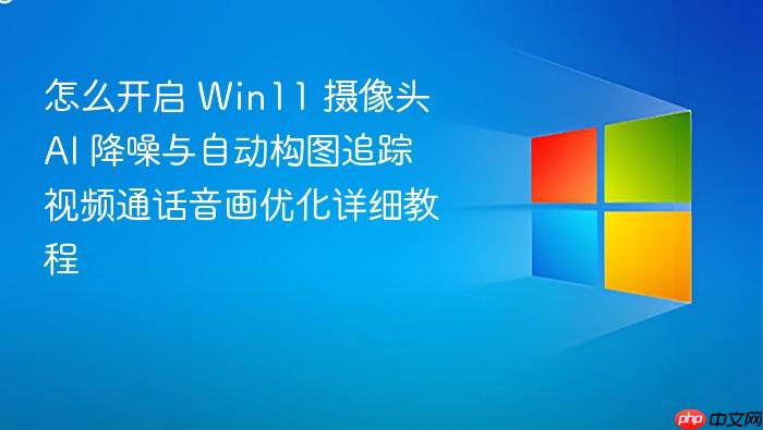 怎么开启 win11 摄像头 ai 降噪与自动构图追踪 视频通话音画优化详细教程