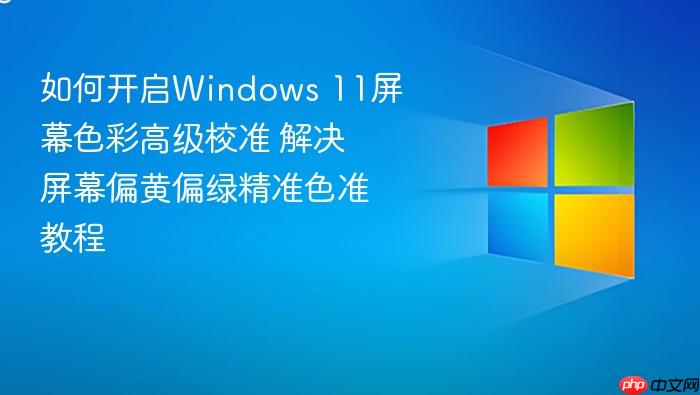 如何开启windows 11屏幕色彩高级校准 解决屏幕偏黄偏绿精准色准教程