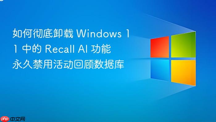 如何彻底卸载 windows 11 中的 recall ai 功能 永久禁用活动回顾数据库