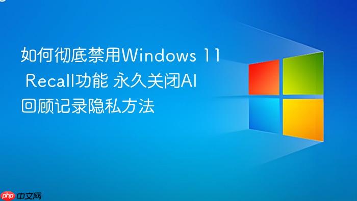 如何彻底禁用windows 11 recall功能 永久关闭ai回顾记录隐私方法