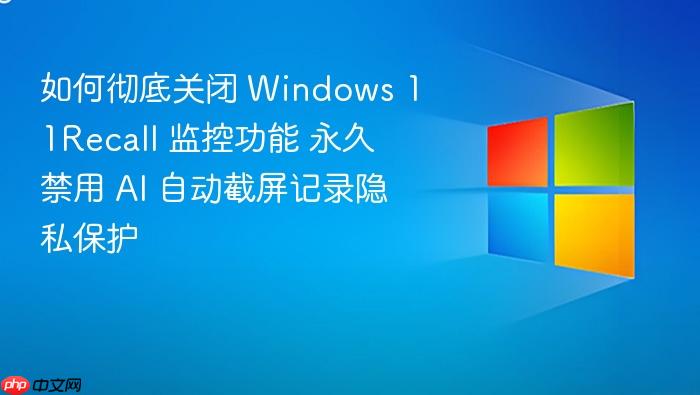 如何彻底关闭 windows 11recall 监控功能 永久禁用 ai 自动截屏记录隐私保护