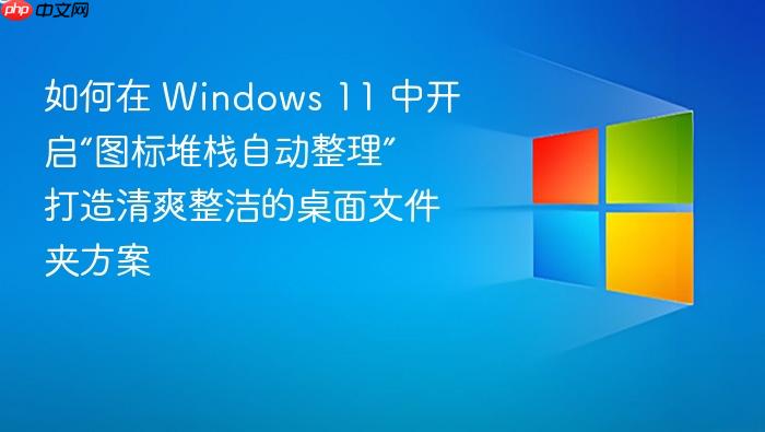 如何在 windows 11 中开启“图标堆栈自动整理” 打造清爽整洁的桌面文件夹方案