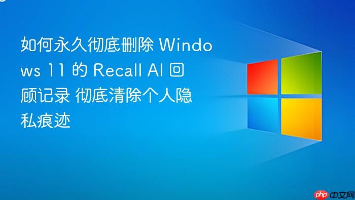 如何永久彻底删除 windows 11 的 recall ai 回顾记录 彻底清除个人隐私痕迹