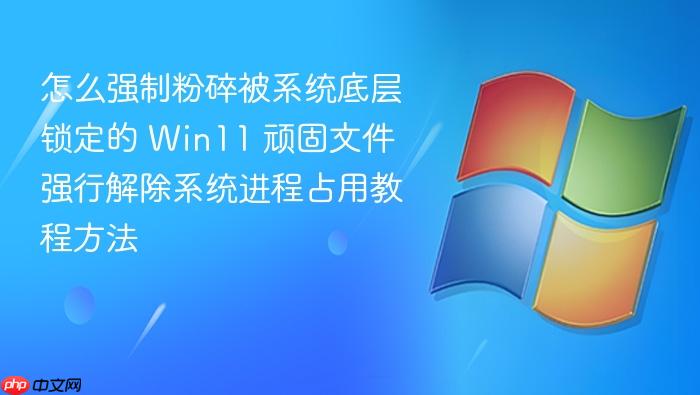 怎么强制粉碎被系统底层锁定的 win11 顽固文件 强行解除系统进程占用教程方法