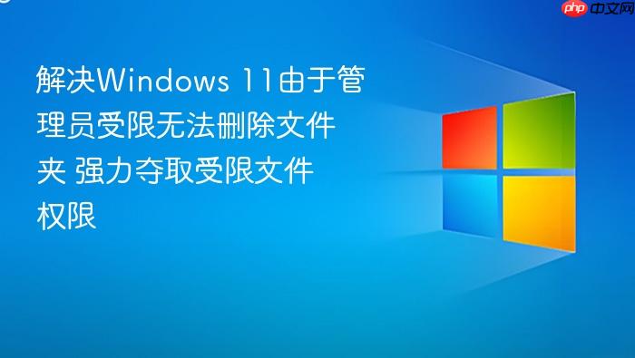 解决windows 11由于管理员受限无法删除文件夹 强力夺取受限文件权限