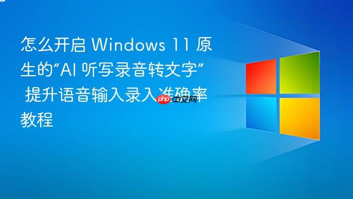 怎么开启 windows 11 原生的“ai 听写录音转文字” 提升语音输入录入准确率教程