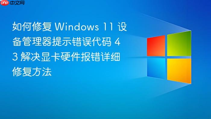 如何修复 windows 11 设备管理器提示错误代码 43 解决显卡硬件报错详细修复方法