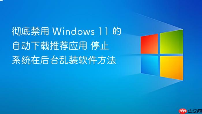 彻底禁用 windows 11 的自动下载推荐应用 停止系统在后台乱装软件方法