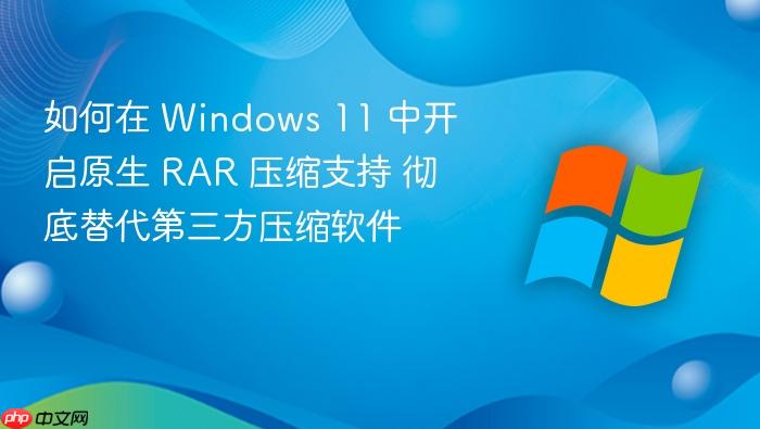 如何在 windows 11 中开启原生 rar 压缩支持 彻底替代第三方压缩软件