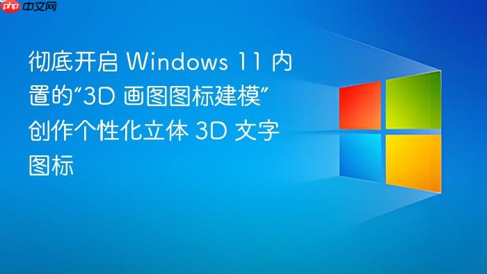 彻底开启 windows 11 内置的“3d 画图图标建模” 创作个性化立体 3d 文字图标