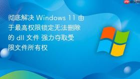 彻底解决 windows 11 由于最高权限锁定无法删除的 dll 文件 强力夺取受限文件所有权