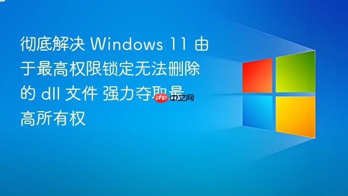 彻底解决 windows 11 由于最高权限锁定无法删除的 dll 文件 强力夺取最高所有权