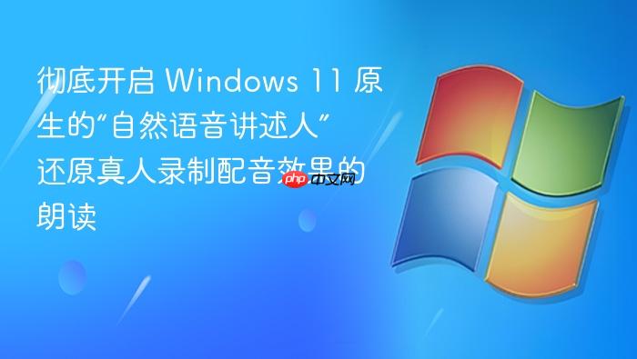 彻底开启 windows 11 原生的“自然语音讲述人” 还原真人录制配音效果的朗读