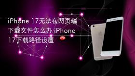 iphone 17无法在网页端下载文件怎么办 iphone 17下载路径设置
