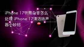 iphone 17听筒杂音怎么处理 iphone 17清洁扬声器小妙招