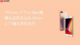 iphone 17 pro max摄像头进灰怎么办 iphone 17镜头防灰技巧