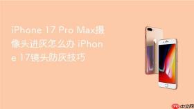 iPhone 17 Pro Max摄像头进灰怎么办 iPhone 17镜头防灰技巧