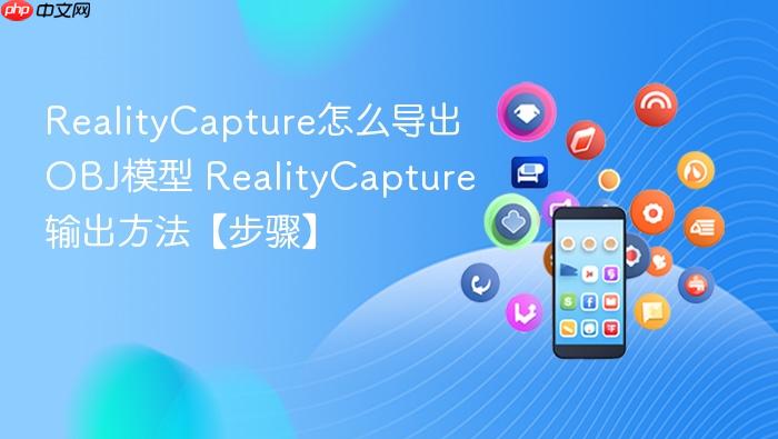realitycapture怎么导出obj模型 realitycapture输出方法【步骤】