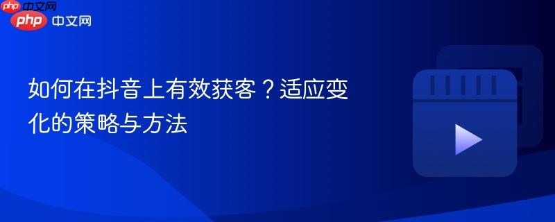 如何在抖音上有效获客?适应变化的策略与方法