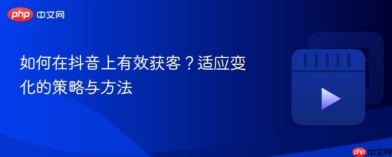 如何在抖音上有效获客？适应变化的策略与方法
