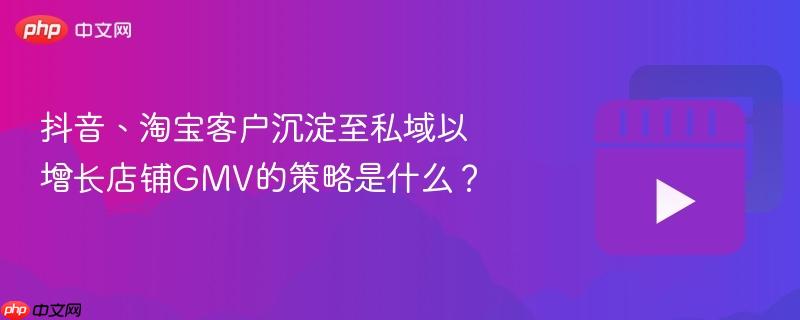 抖音、淘宝客户沉淀至私域以增长店铺gmv的策略是什么？
