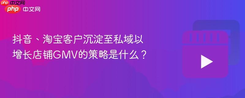 抖音、淘宝客户沉淀至私域以增长店铺GMV的策略是什么？