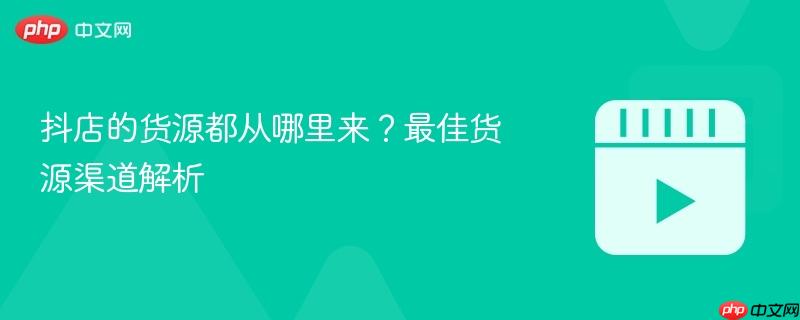 抖店的貨源都從哪里來？最佳貨源渠道解析