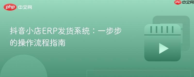 抖音小店erp发货系统:一步步的操作流程指南