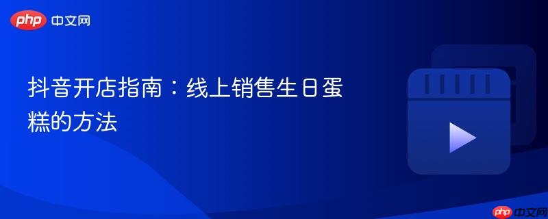 抖音开店指南：线上销售生日蛋糕的方法