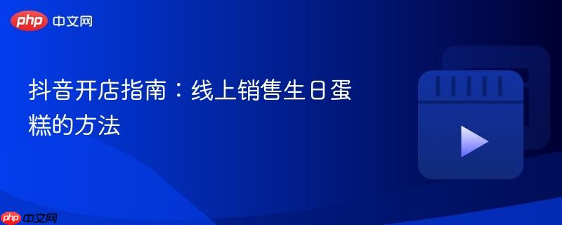 抖音开店指南:线上销售生日蛋糕的方法
