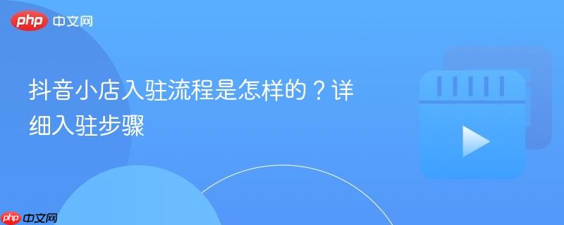 抖音小店入驻流程是怎样的？详细入驻步骤