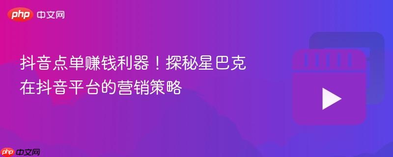 抖音点单赚钱利器！探秘星巴克在抖音平台的营销策略