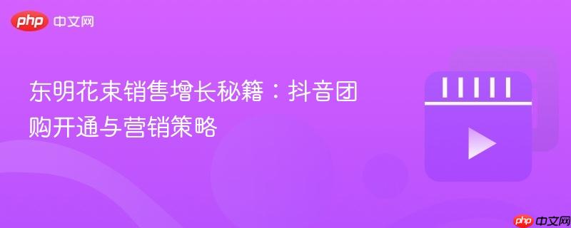 东明花束销售增长秘籍：抖音团购开通与营销策略
