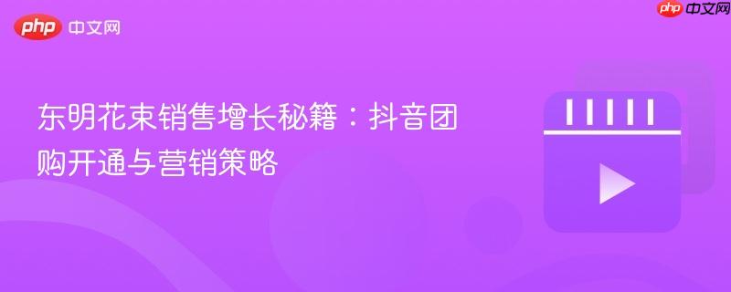 东明花束销售增长秘籍：抖音团购开通与营销策略