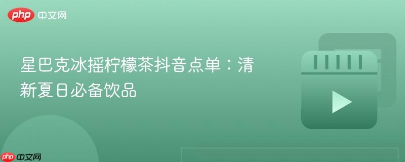 星巴克冰摇柠檬茶抖音点单：清新夏日必备饮品