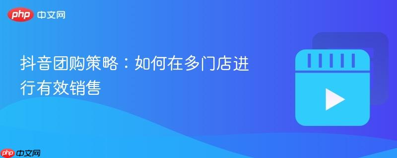 抖音团购策略：如何在多门店进行有效销售