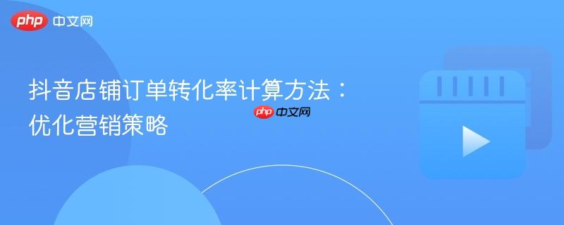 抖音店铺订单转化率计算方法:优化营销策略