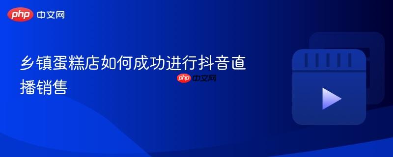 乡镇蛋糕店如何成功进行抖音直播销售