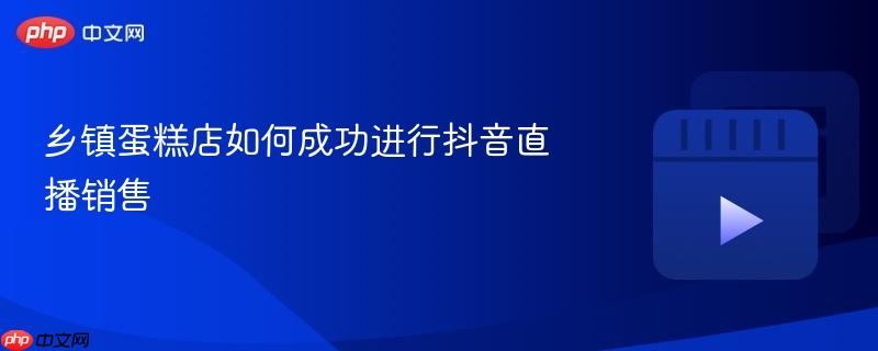 乡镇蛋糕店如何成功进行抖音直播销售