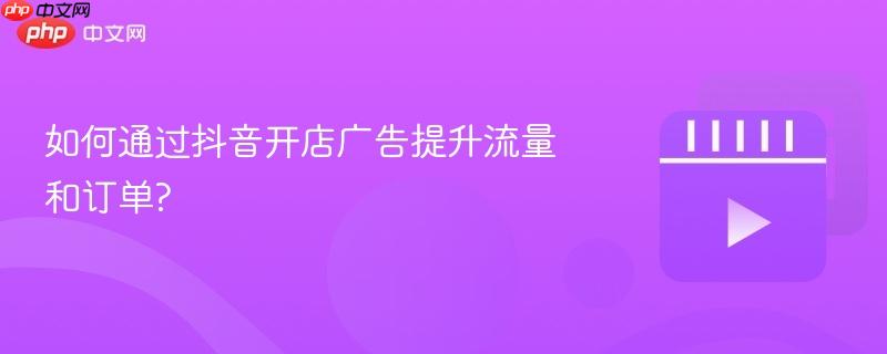 如何通过抖音开店广告提升流量和订单?