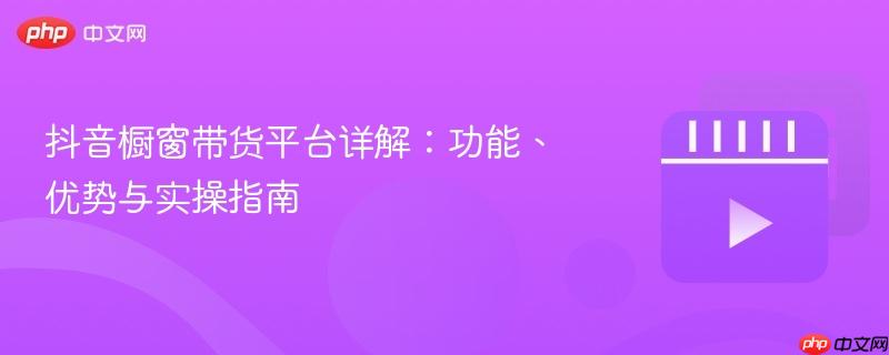 抖音橱窗带货平台详解:功能、优势与实操指南