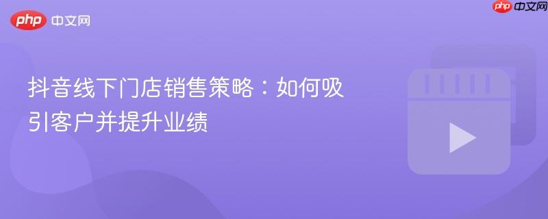 抖音线下门店销售策略:如何吸引客户并提升业绩