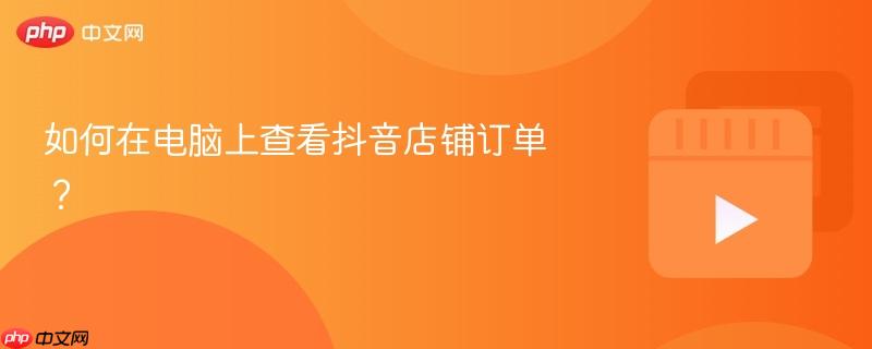 如何在电脑上查看抖音店铺订单？