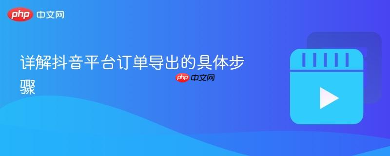 详解抖音平台订单导出的具体步骤